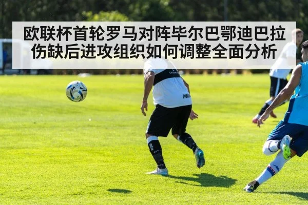 欧联杯首轮罗马对阵毕尔巴鄂迪巴拉伤缺后进攻组织如何调整全面分析
